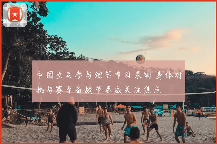 中国女足参与综艺节目录制 身体对抗与赛季备战节奏成关注焦点