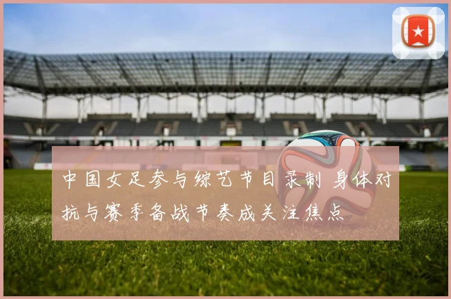 中国女足参与综艺节目录制 身体对抗与赛季备战节奏成关注焦点
